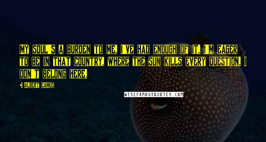 Albert Camus Quotes: My soul's a burden to me, I've had enough of it. I'm eager to be in that country, where the sun kills every question. I don't belong here.