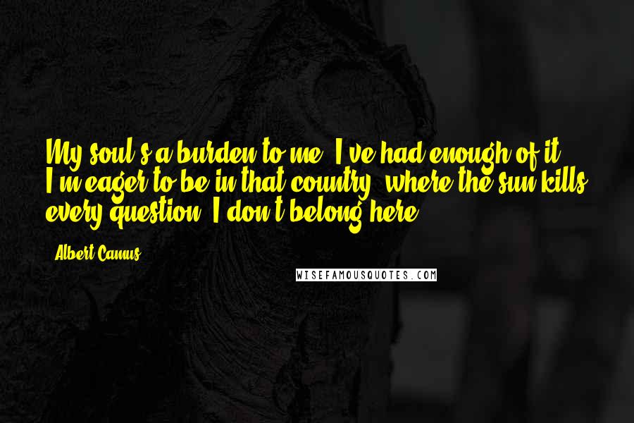 Albert Camus Quotes: My soul's a burden to me, I've had enough of it. I'm eager to be in that country, where the sun kills every question. I don't belong here.