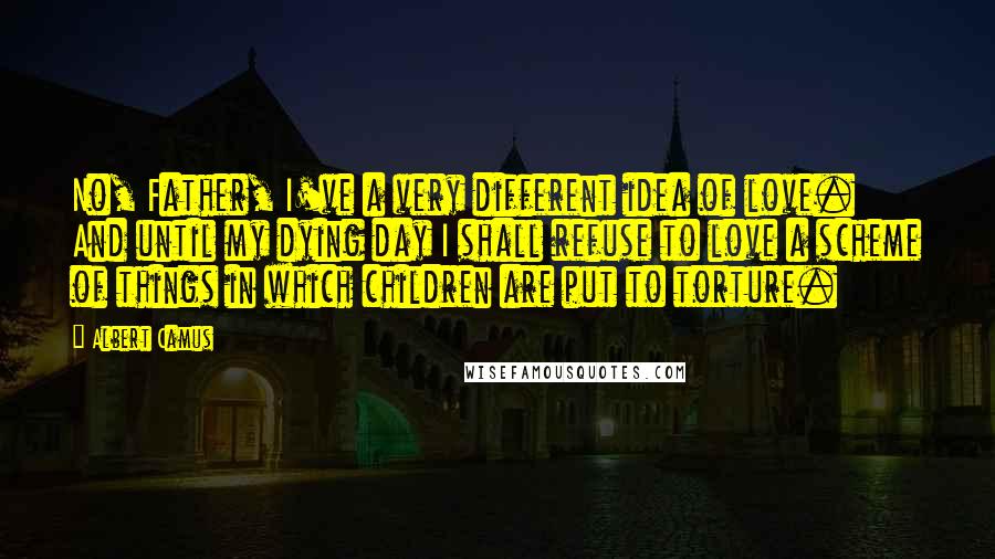 Albert Camus Quotes: No, Father, I've a very different idea of love. And until my dying day I shall refuse to love a scheme of things in which children are put to torture.