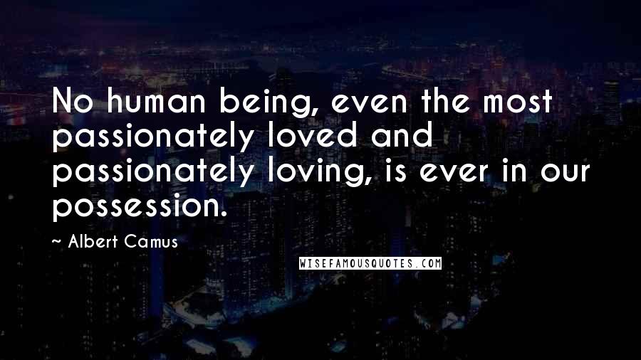 Albert Camus Quotes: No human being, even the most passionately loved and passionately loving, is ever in our possession.