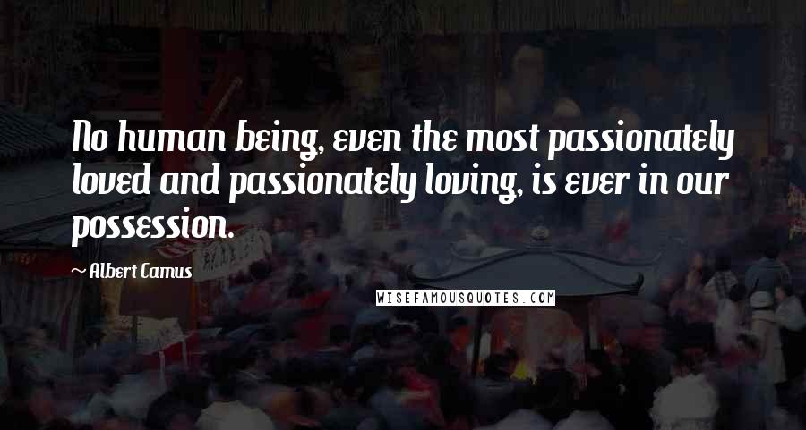 Albert Camus Quotes: No human being, even the most passionately loved and passionately loving, is ever in our possession.