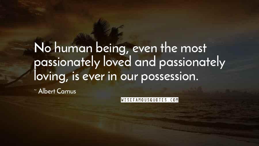 Albert Camus Quotes: No human being, even the most passionately loved and passionately loving, is ever in our possession.
