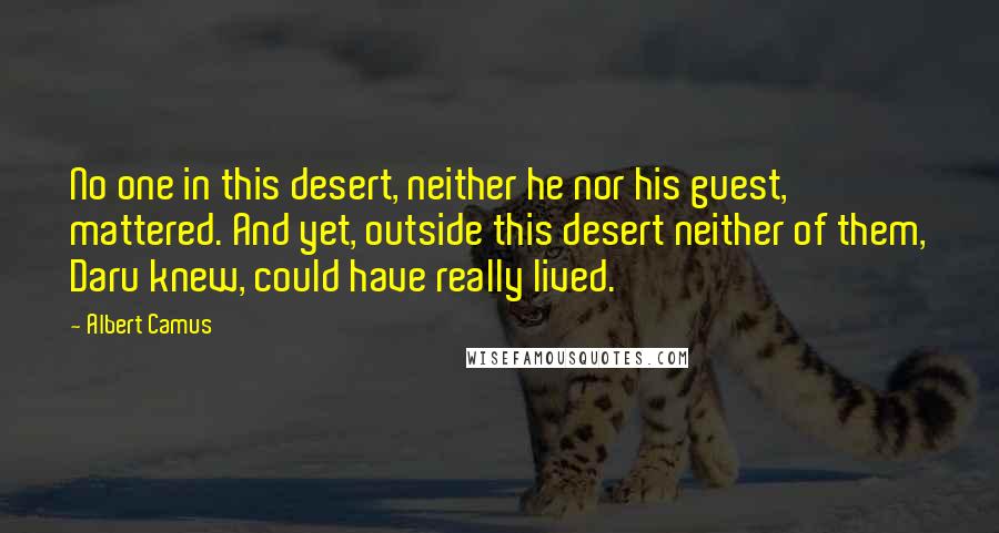 Albert Camus Quotes: No one in this desert, neither he nor his guest, mattered. And yet, outside this desert neither of them, Daru knew, could have really lived.