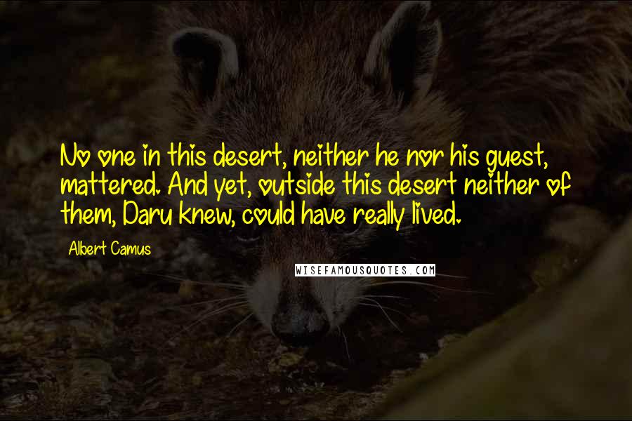 Albert Camus Quotes: No one in this desert, neither he nor his guest, mattered. And yet, outside this desert neither of them, Daru knew, could have really lived.