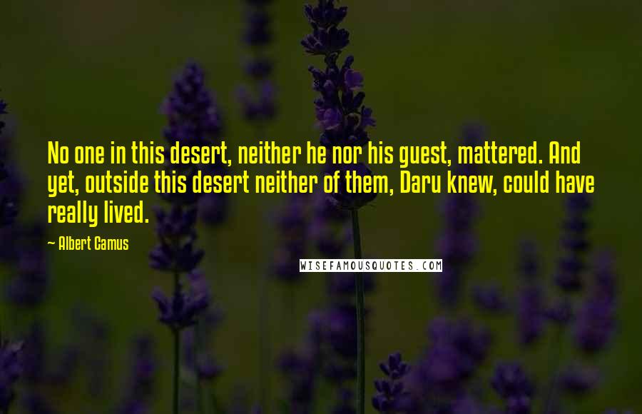 Albert Camus Quotes: No one in this desert, neither he nor his guest, mattered. And yet, outside this desert neither of them, Daru knew, could have really lived.