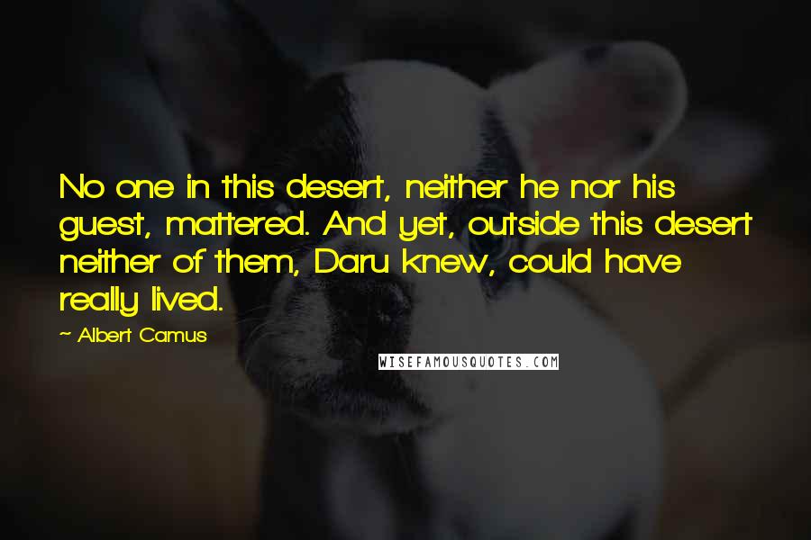 Albert Camus Quotes: No one in this desert, neither he nor his guest, mattered. And yet, outside this desert neither of them, Daru knew, could have really lived.