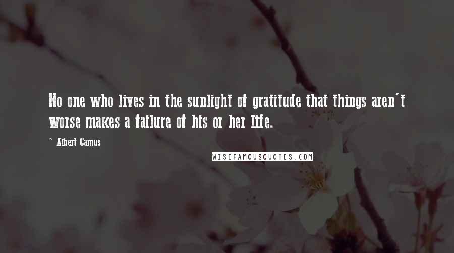 Albert Camus Quotes: No one who lives in the sunlight of gratitude that things aren't worse makes a failure of his or her life.