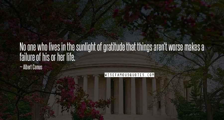 Albert Camus Quotes: No one who lives in the sunlight of gratitude that things aren't worse makes a failure of his or her life.