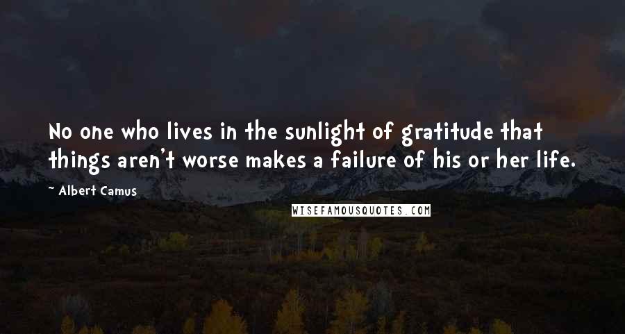 Albert Camus Quotes: No one who lives in the sunlight of gratitude that things aren't worse makes a failure of his or her life.