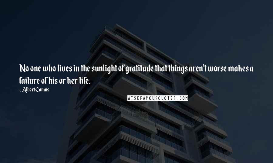 Albert Camus Quotes: No one who lives in the sunlight of gratitude that things aren't worse makes a failure of his or her life.