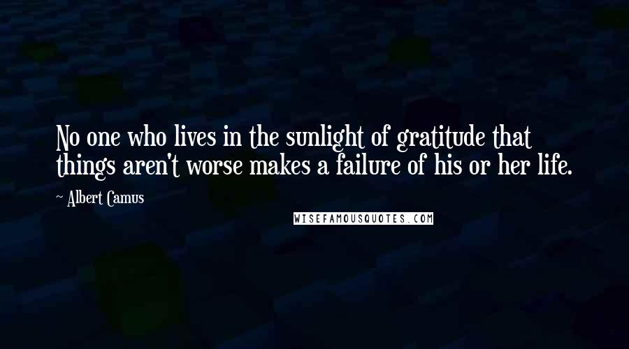 Albert Camus Quotes: No one who lives in the sunlight of gratitude that things aren't worse makes a failure of his or her life.