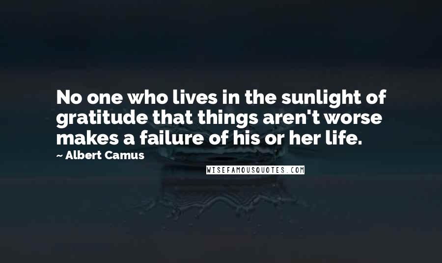 Albert Camus Quotes: No one who lives in the sunlight of gratitude that things aren't worse makes a failure of his or her life.