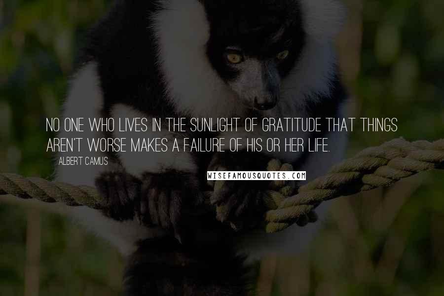 Albert Camus Quotes: No one who lives in the sunlight of gratitude that things aren't worse makes a failure of his or her life.