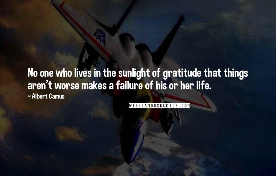 Albert Camus Quotes: No one who lives in the sunlight of gratitude that things aren't worse makes a failure of his or her life.