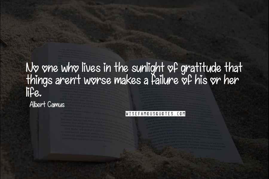 Albert Camus Quotes: No one who lives in the sunlight of gratitude that things aren't worse makes a failure of his or her life.
