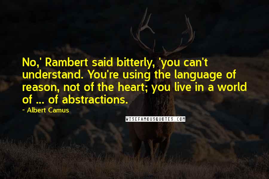 Albert Camus Quotes: No,' Rambert said bitterly, 'you can't understand. You're using the language of reason, not of the heart; you live in a world of ... of abstractions.