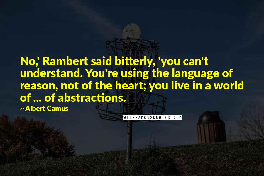 Albert Camus Quotes: No,' Rambert said bitterly, 'you can't understand. You're using the language of reason, not of the heart; you live in a world of ... of abstractions.