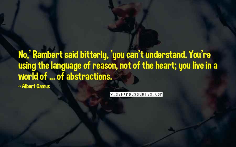 Albert Camus Quotes: No,' Rambert said bitterly, 'you can't understand. You're using the language of reason, not of the heart; you live in a world of ... of abstractions.