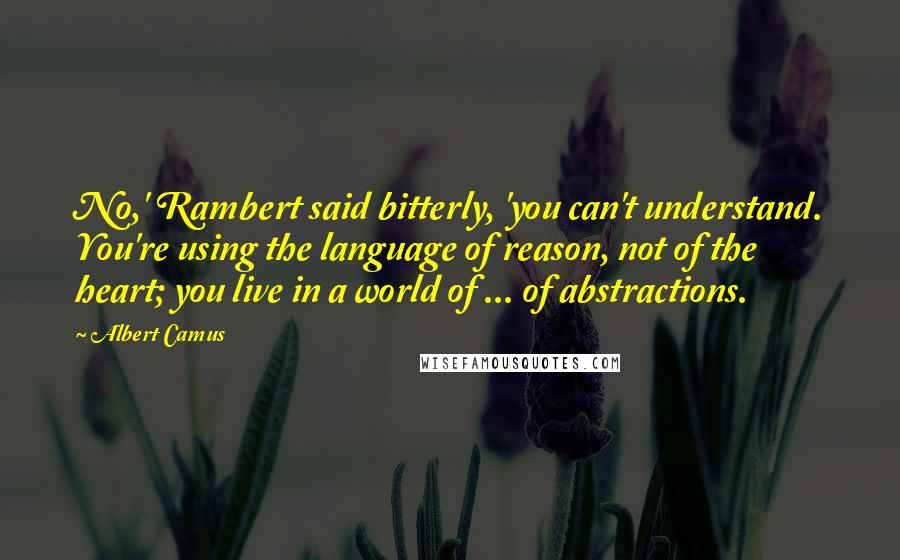 Albert Camus Quotes: No,' Rambert said bitterly, 'you can't understand. You're using the language of reason, not of the heart; you live in a world of ... of abstractions.