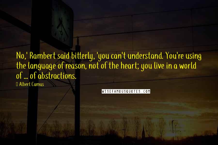 Albert Camus Quotes: No,' Rambert said bitterly, 'you can't understand. You're using the language of reason, not of the heart; you live in a world of ... of abstractions.