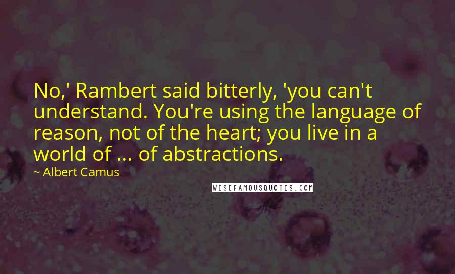 Albert Camus Quotes: No,' Rambert said bitterly, 'you can't understand. You're using the language of reason, not of the heart; you live in a world of ... of abstractions.