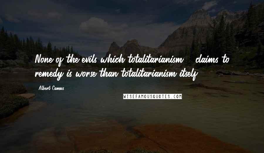 Albert Camus Quotes: None of the evils which totalitarianism ... claims to remedy is worse than totalitarianism itself.