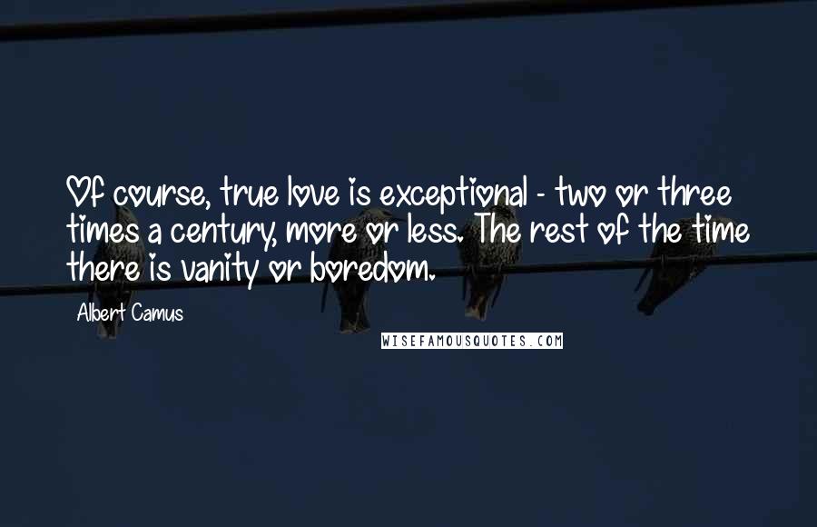 Albert Camus Quotes: Of course, true love is exceptional - two or three times a century, more or less. The rest of the time there is vanity or boredom.