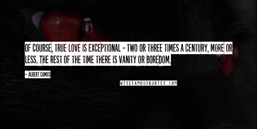 Albert Camus Quotes: Of course, true love is exceptional - two or three times a century, more or less. The rest of the time there is vanity or boredom.