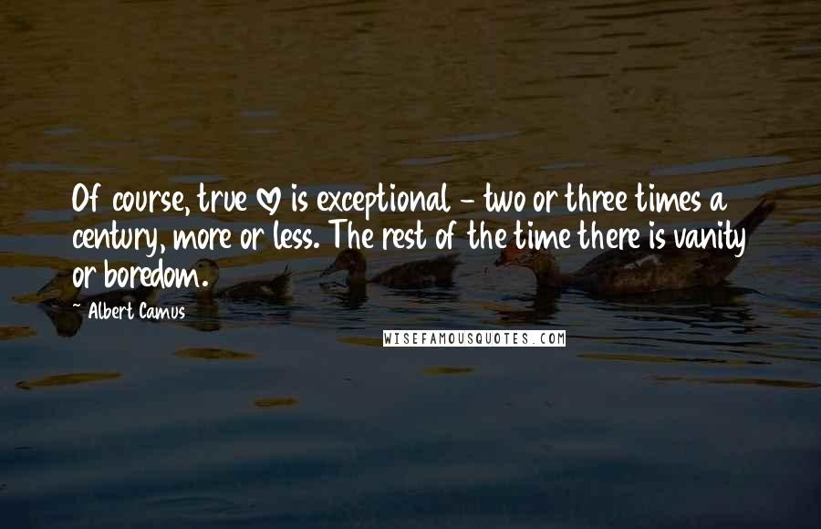 Albert Camus Quotes: Of course, true love is exceptional - two or three times a century, more or less. The rest of the time there is vanity or boredom.