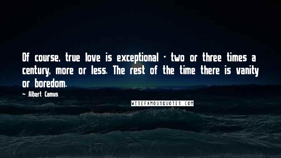 Albert Camus Quotes: Of course, true love is exceptional - two or three times a century, more or less. The rest of the time there is vanity or boredom.