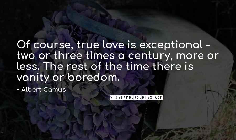 Albert Camus Quotes: Of course, true love is exceptional - two or three times a century, more or less. The rest of the time there is vanity or boredom.