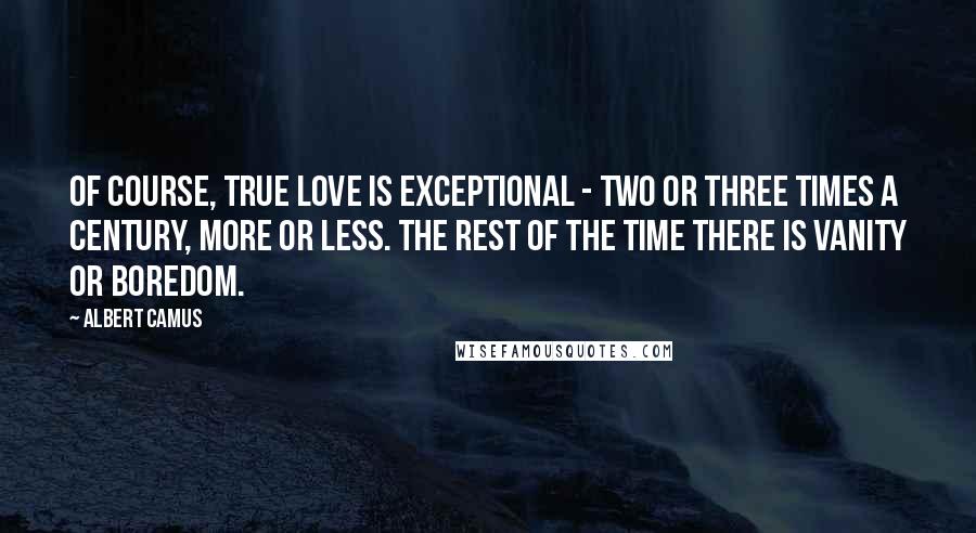 Albert Camus Quotes: Of course, true love is exceptional - two or three times a century, more or less. The rest of the time there is vanity or boredom.