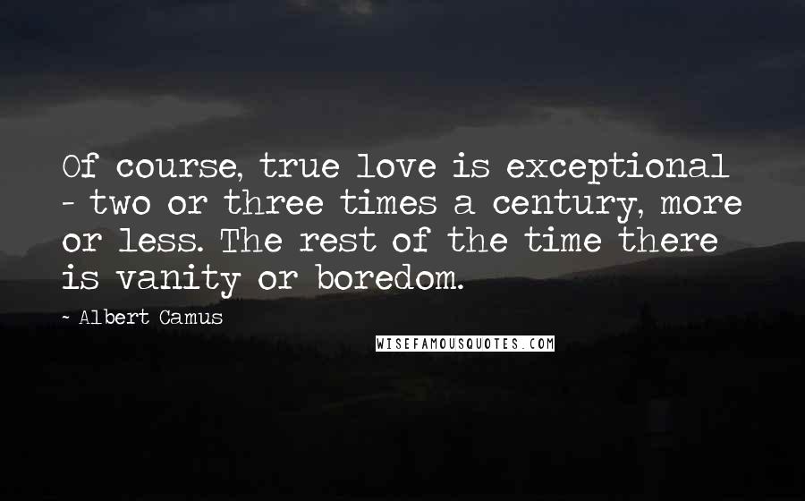 Albert Camus Quotes: Of course, true love is exceptional - two or three times a century, more or less. The rest of the time there is vanity or boredom.