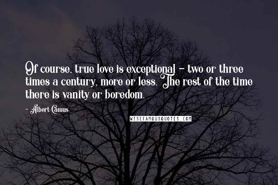 Albert Camus Quotes: Of course, true love is exceptional - two or three times a century, more or less. The rest of the time there is vanity or boredom.