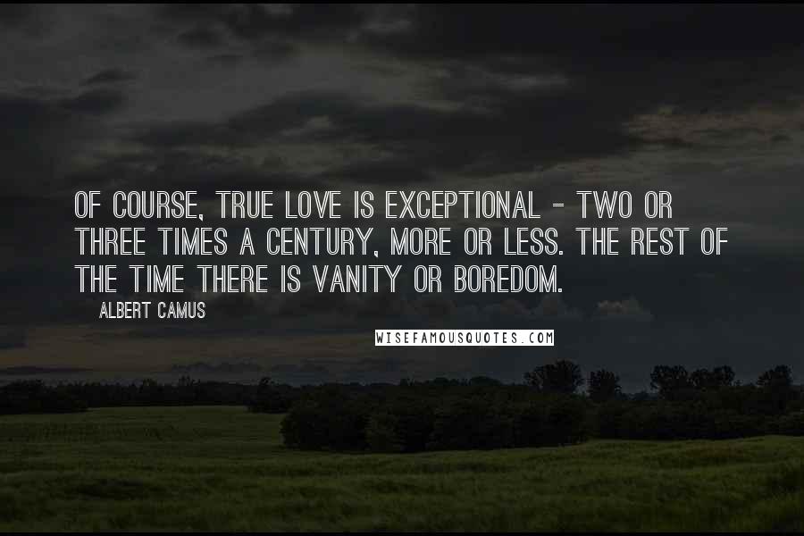 Albert Camus Quotes: Of course, true love is exceptional - two or three times a century, more or less. The rest of the time there is vanity or boredom.