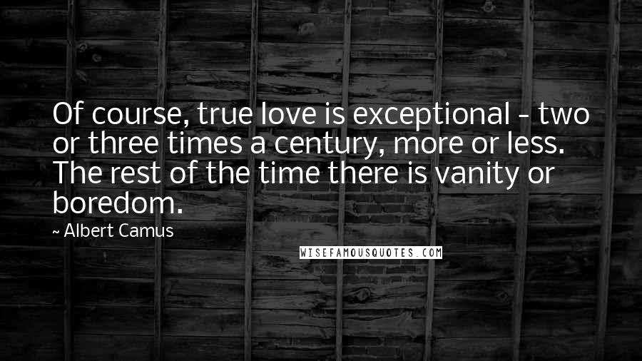 Albert Camus Quotes: Of course, true love is exceptional - two or three times a century, more or less. The rest of the time there is vanity or boredom.