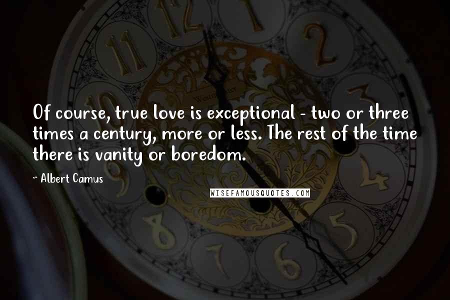 Albert Camus Quotes: Of course, true love is exceptional - two or three times a century, more or less. The rest of the time there is vanity or boredom.