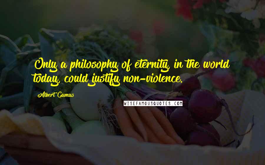 Albert Camus Quotes: Only a philosophy of eternity, in the world today, could justify non-violence.