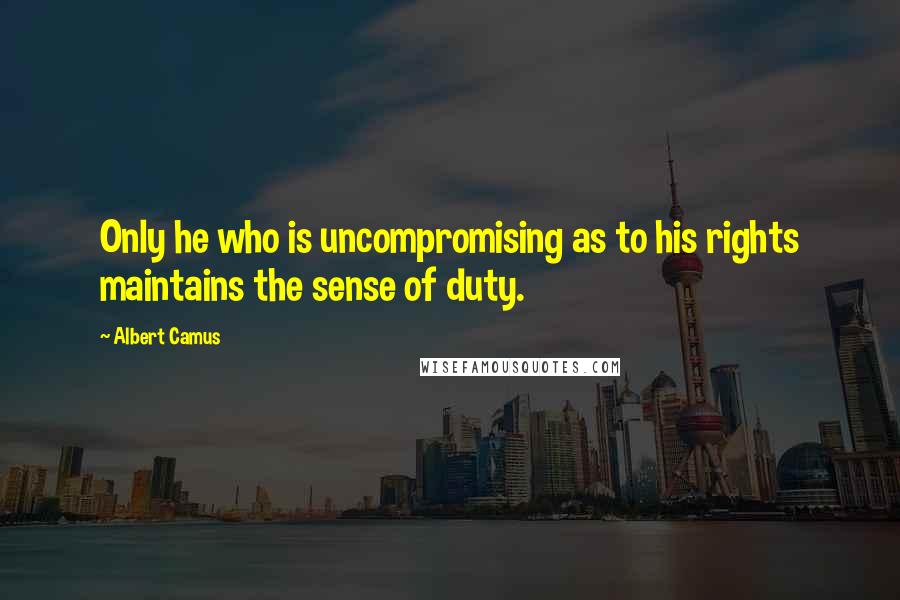 Albert Camus Quotes: Only he who is uncompromising as to his rights maintains the sense of duty.