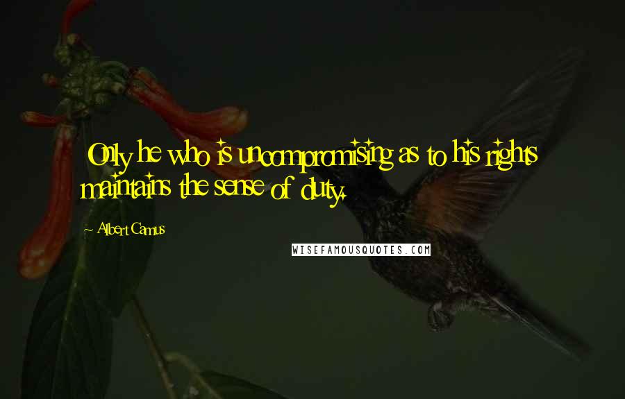 Albert Camus Quotes: Only he who is uncompromising as to his rights maintains the sense of duty.