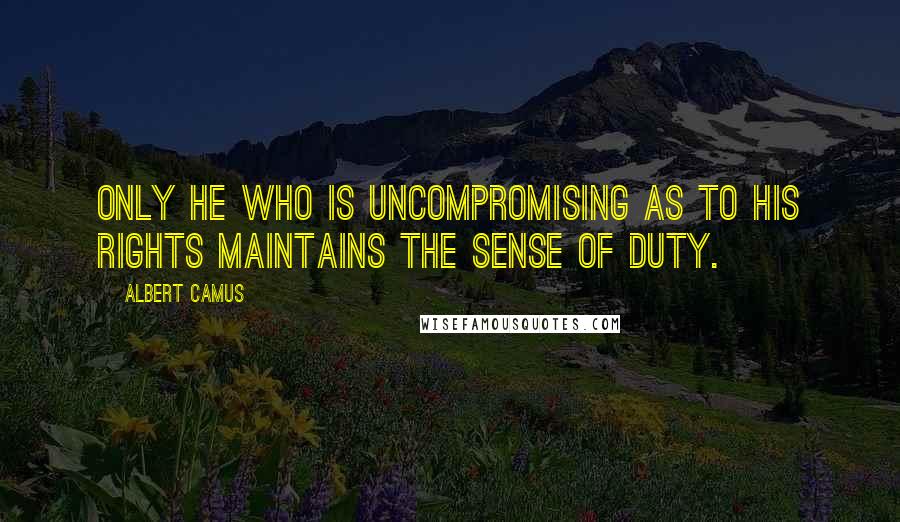 Albert Camus Quotes: Only he who is uncompromising as to his rights maintains the sense of duty.