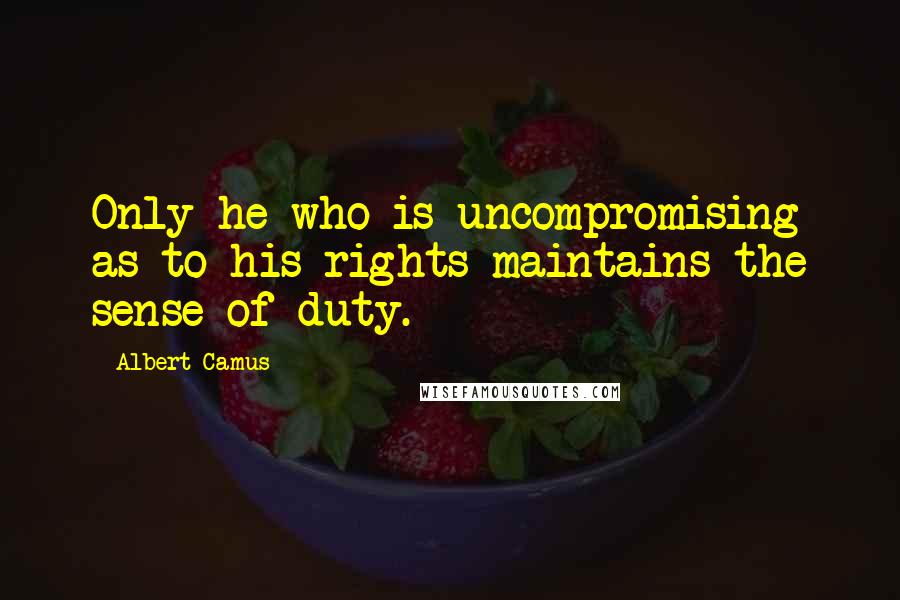 Albert Camus Quotes: Only he who is uncompromising as to his rights maintains the sense of duty.