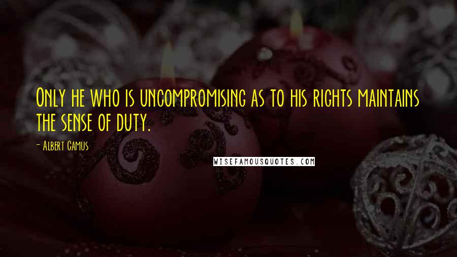 Albert Camus Quotes: Only he who is uncompromising as to his rights maintains the sense of duty.