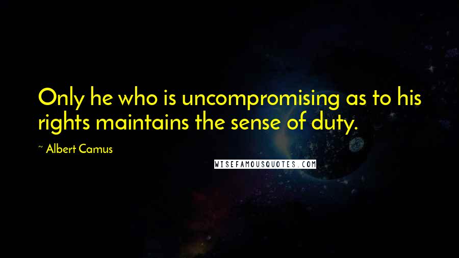 Albert Camus Quotes: Only he who is uncompromising as to his rights maintains the sense of duty.