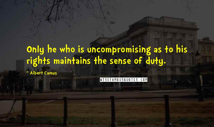 Albert Camus Quotes: Only he who is uncompromising as to his rights maintains the sense of duty.