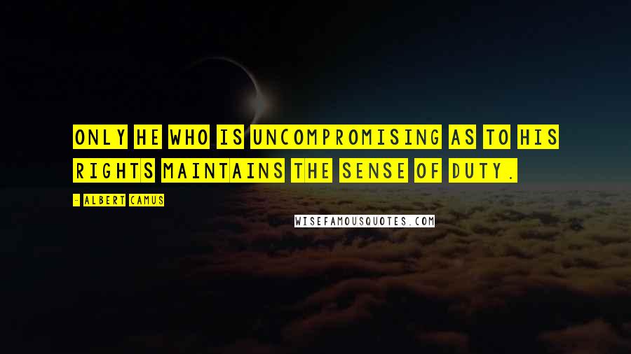 Albert Camus Quotes: Only he who is uncompromising as to his rights maintains the sense of duty.