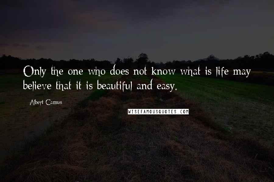Albert Camus Quotes: Only the one who does not know what is life may believe that it is beautiful and easy.