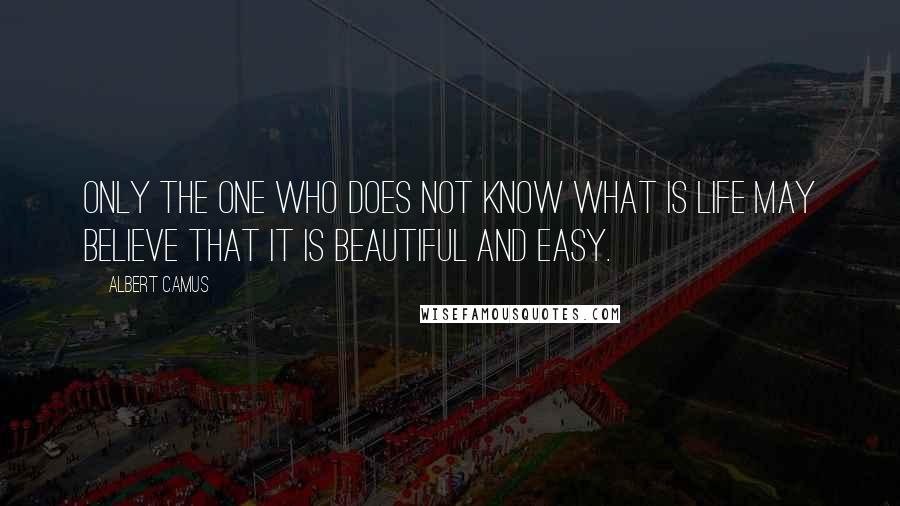 Albert Camus Quotes: Only the one who does not know what is life may believe that it is beautiful and easy.