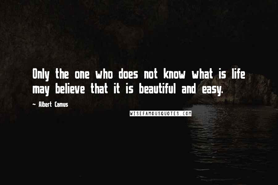 Albert Camus Quotes: Only the one who does not know what is life may believe that it is beautiful and easy.