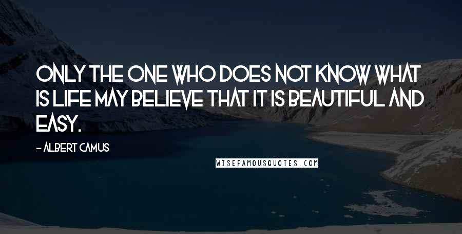 Albert Camus Quotes: Only the one who does not know what is life may believe that it is beautiful and easy.